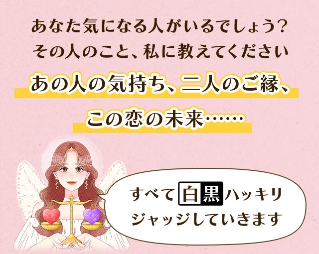 あなた気になる人がいるでしょう? その人のこと、私に教えてください あの人の気持ち、二人のご縁、この恋の未来…… すべて白黒ハッキリジャッジしていきます