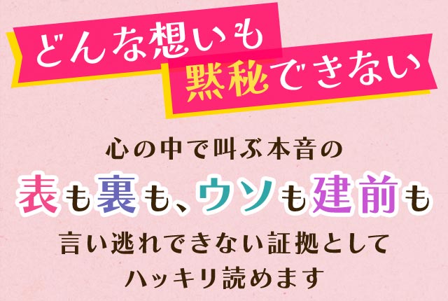 どんな想いも黙秘できない 心の中で叫ぶ本音の表も裏も、ウソも建前も言い逃れできない証拠としてハッキリ読めます
